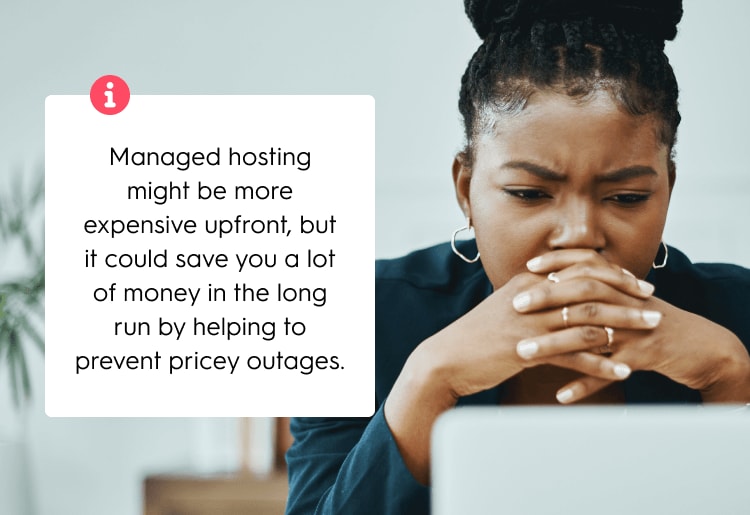 Managed hosting might be more expensive upfront, but it could save you a lot of money in the long run by helping to prevent pricey outages.