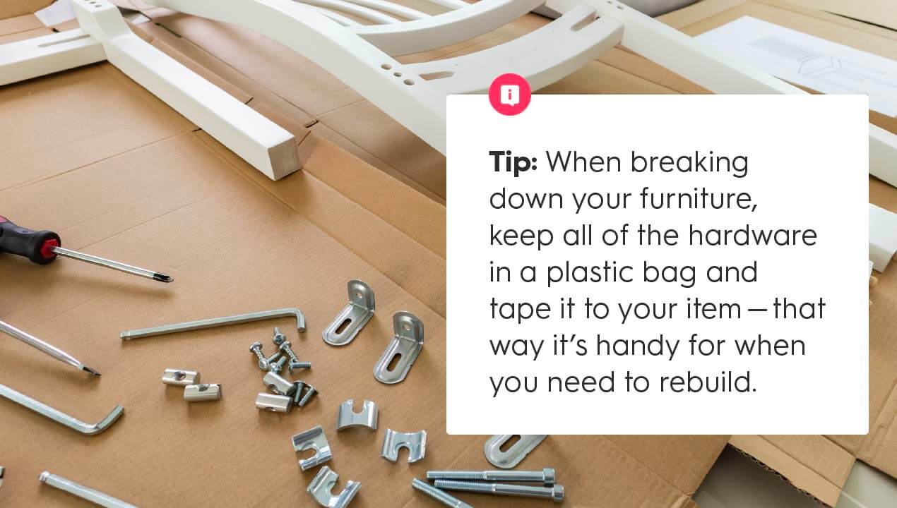 Moving Tip: When breaking down your furniture, keep all of the hardware in a plastic bag and tape it to your item - that way it's handy for when you need to rebuild